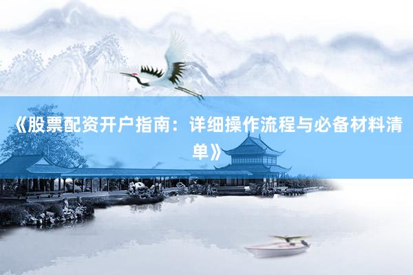 《股票配资开户指南：详细操作流程与必备材料清单》