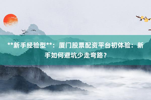 **新手经验型**：厦门股票配资平台初体验：新手如何避坑少走弯路？
