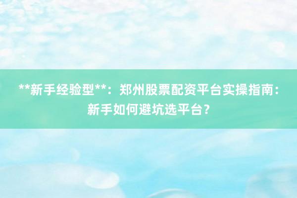 **新手经验型**：郑州股票配资平台实操指南：新手如何避坑选平台？