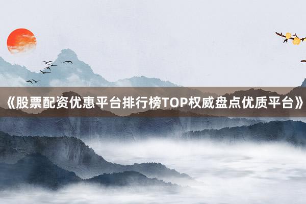 《股票配资优惠平台排行榜TOP权威盘点优质平台》
