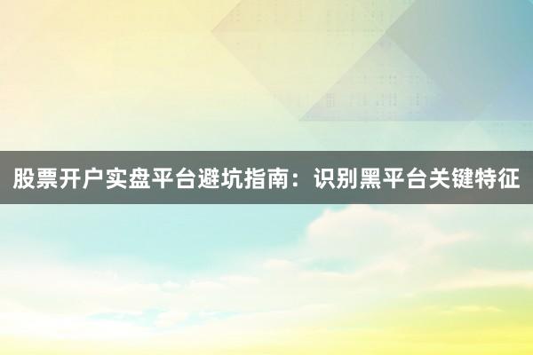 股票开户实盘平台避坑指南：识别黑平台关键特征