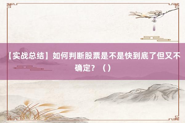【实战总结】如何判断股票是不是快到底了但又不确定？（）