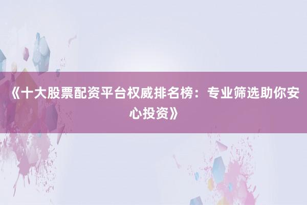 《十大股票配资平台权威排名榜：专业筛选助你安心投资》