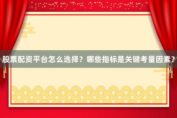 股票配资平台怎么选择？哪些指标是关键考量因素？