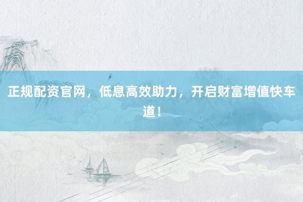 正规配资官网，低息高效助力，开启财富增值快车道！