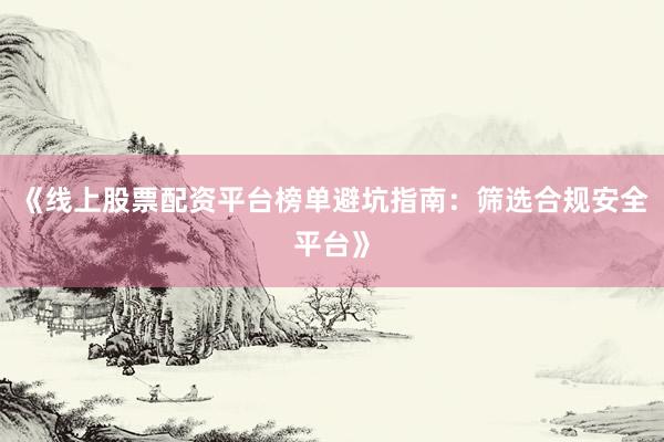 《线上股票配资平台榜单避坑指南：筛选合规安全平台》