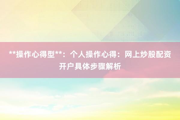**操作心得型**：个人操作心得：网上炒股配资开户具体步骤解析