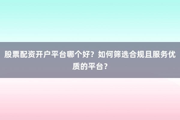 股票配资开户平台哪个好？如何筛选合规且服务优质的平台？