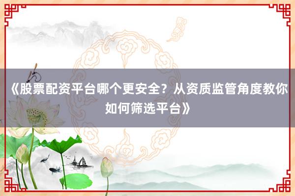 《股票配资平台哪个更安全？从资质监管角度教你如何筛选平台》
