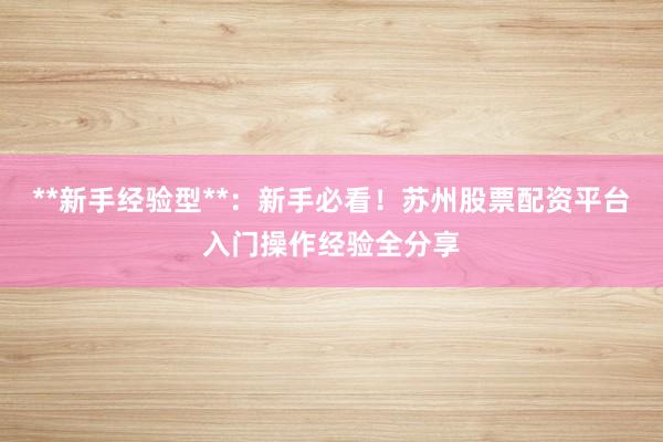 **新手经验型**：新手必看！苏州股票配资平台入门操作经验全分享