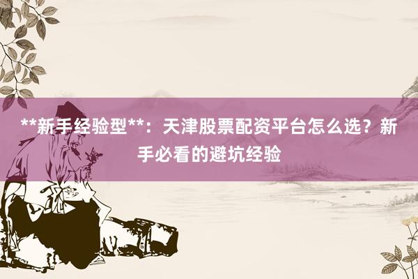 **新手经验型**：天津股票配资平台怎么选？新手必看的避坑经验