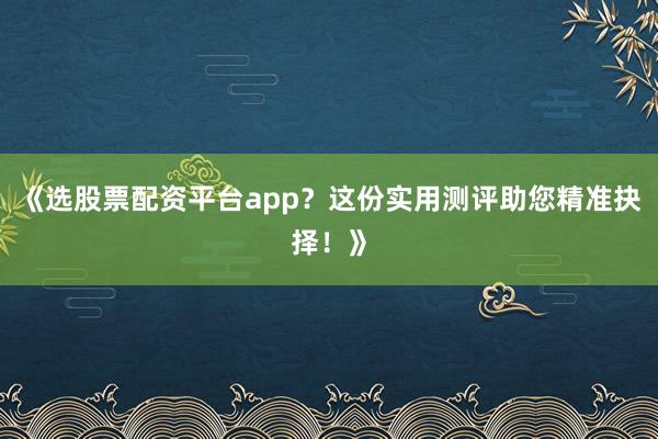 《选股票配资平台app？这份实用测评助您精准抉择！》