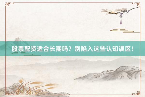 股票配资适合长期吗？别陷入这些认知误区！