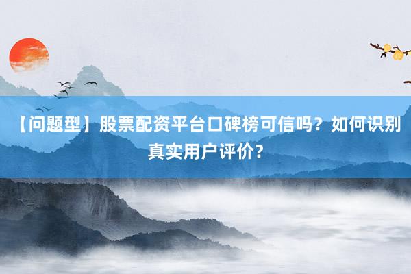 【问题型】股票配资平台口碑榜可信吗？如何识别真实用户评价？