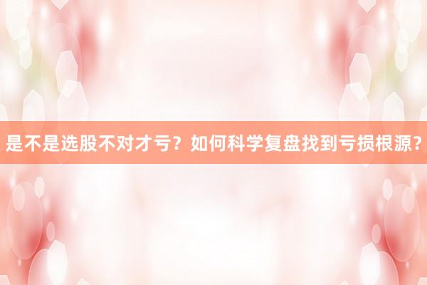 是不是选股不对才亏？如何科学复盘找到亏损根源？