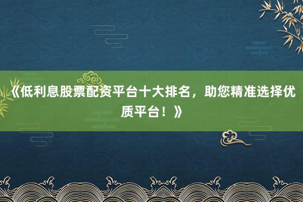 《低利息股票配资平台十大排名，助您精准选择优质平台！》