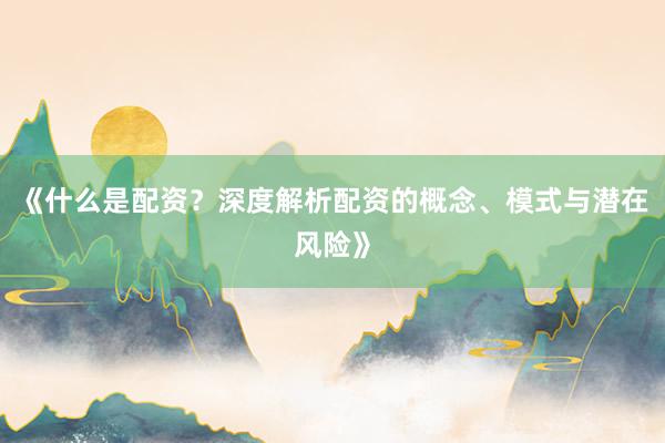 《什么是配资？深度解析配资的概念、模式与潜在风险》