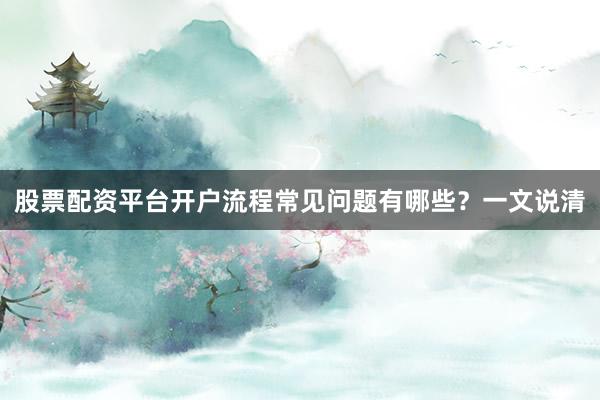股票配资平台开户流程常见问题有哪些？一文说清