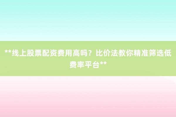 **线上股票配资费用高吗？比价法教你精准筛选低费率平台**
