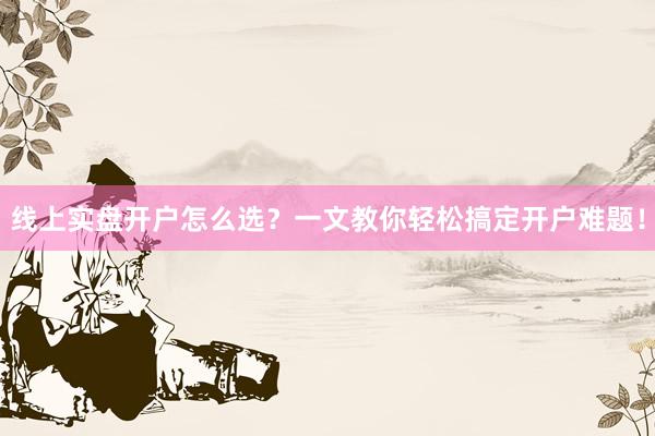 线上实盘开户怎么选？一文教你轻松搞定开户难题！