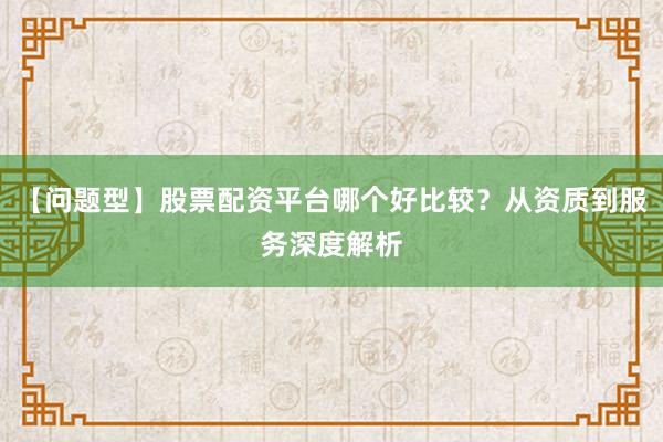 【问题型】股票配资平台哪个好比较？从资质到服务深度解析