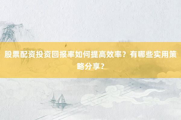 股票配资投资回报率如何提高效率？有哪些实用策略分享？