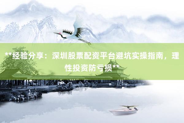 **经验分享：深圳股票配资平台避坑实操指南，理性投资防亏损**
