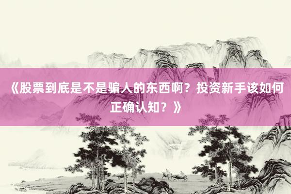 《股票到底是不是骗人的东西啊？投资新手该如何正确认知？》