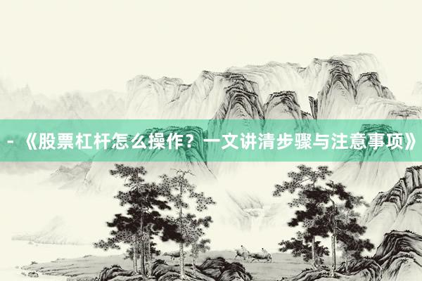 - 《股票杠杆怎么操作？一文讲清步骤与注意事项》