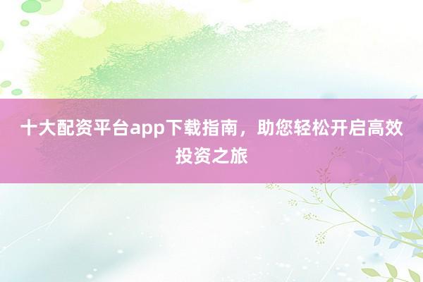 十大配资平台app下载指南，助您轻松开启高效投资之旅
