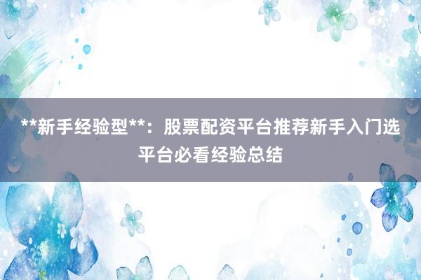 **新手经验型**：股票配资平台推荐新手入门选平台必看经验总结