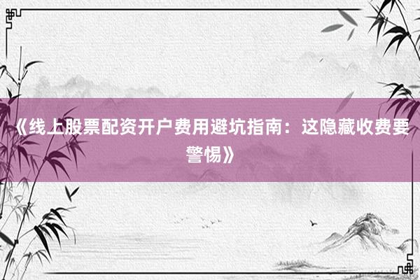 《线上股票配资开户费用避坑指南：这隐藏收费要警惕》