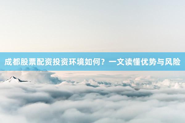 成都股票配资投资环境如何？一文读懂优势与风险