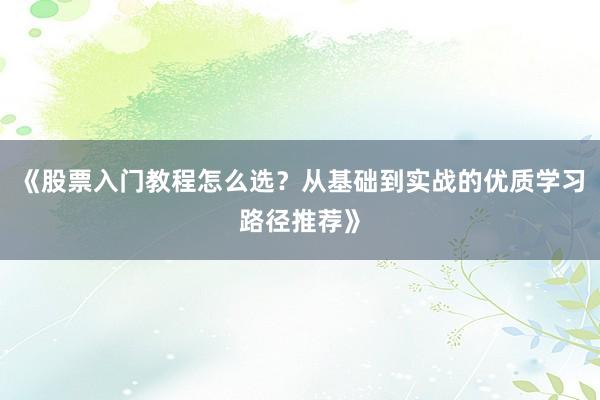 《股票入门教程怎么选？从基础到实战的优质学习路径推荐》