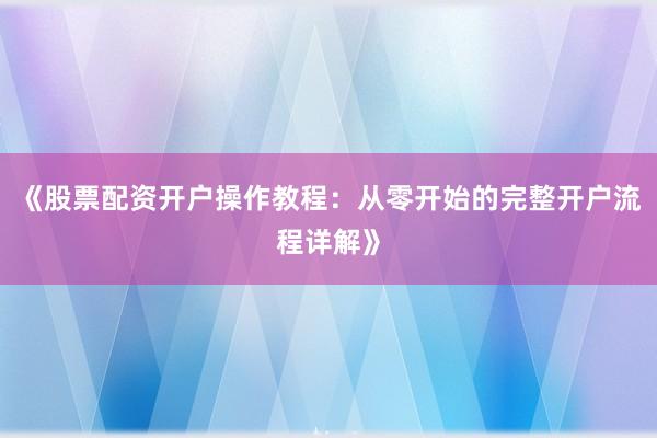 《股票配资开户操作教程：从零开始的完整开户流程详解》