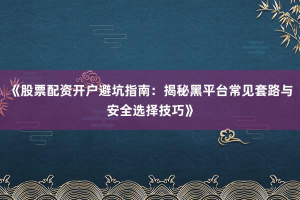 《股票配资开户避坑指南：揭秘黑平台常见套路与安全选择技巧》
