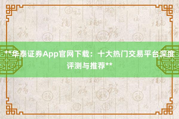 **华泰证券App官网下载：十大热门交易平台深度评测与推荐**