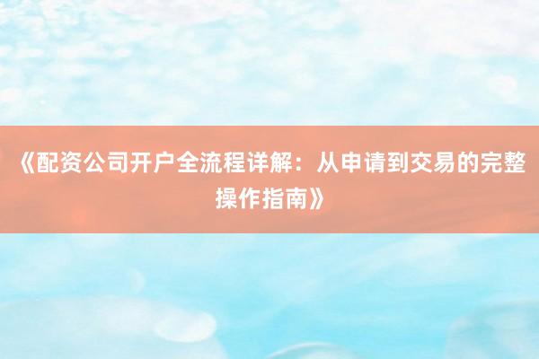 《配资公司开户全流程详解：从申请到交易的完整操作指南》