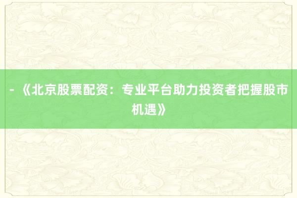 - 《北京股票配资：专业平台助力投资者把握股市机遇》