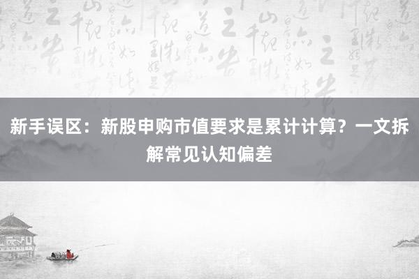 新手误区：新股申购市值要求是累计计算？一文拆解常见认知偏差