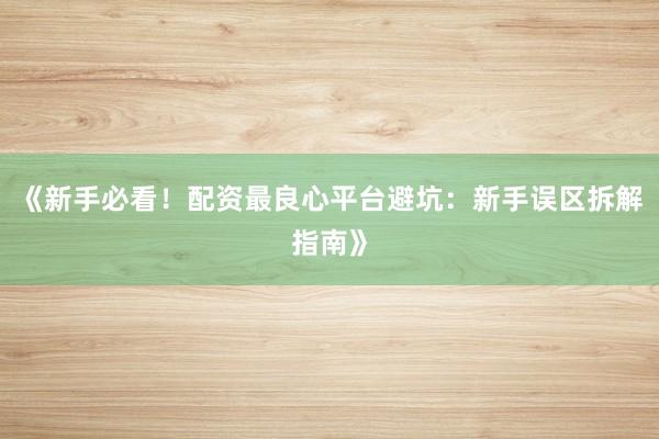 《新手必看！配资最良心平台避坑：新手误区拆解指南》
