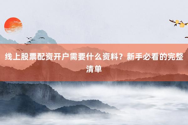 线上股票配资开户需要什么资料？新手必看的完整清单