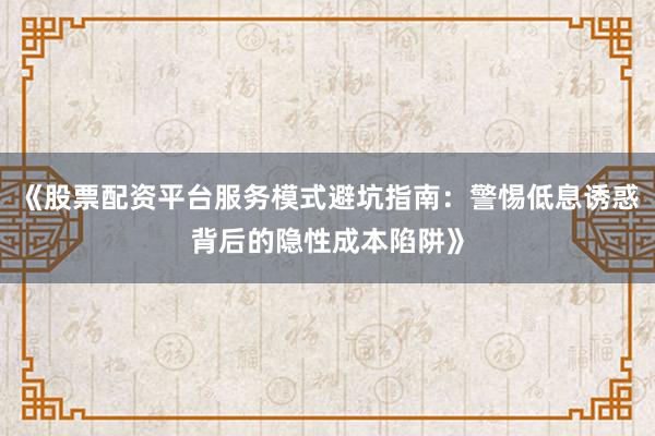 《股票配资平台服务模式避坑指南：警惕低息诱惑背后的隐性成本陷阱》