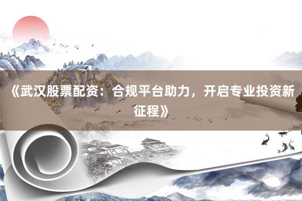 《武汉股票配资：合规平台助力，开启专业投资新征程》