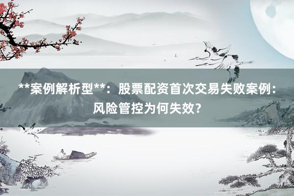 **案例解析型**：股票配资首次交易失败案例：风险管控为何失效？