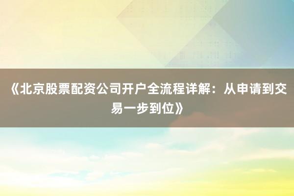 《北京股票配资公司开户全流程详解：从申请到交易一步到位》