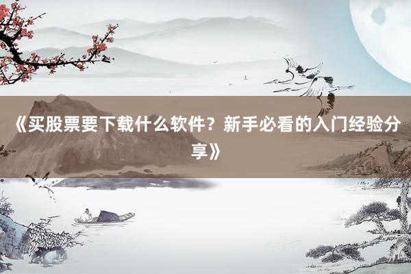 《买股票要下载什么软件？新手必看的入门经验分享》