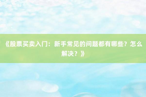 《股票买卖入门：新手常见的问题都有哪些？怎么解决？》