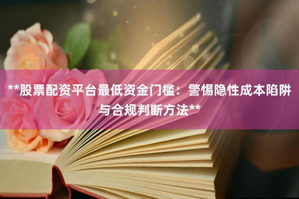 **股票配资平台最低资金门槛：警惕隐性成本陷阱与合规判断方法**