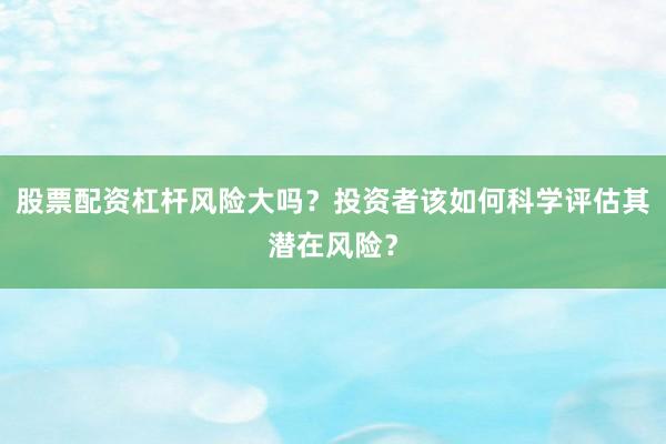 股票配资杠杆风险大吗？投资者该如何科学评估其潜在风险？